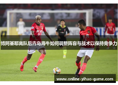 博阿基耶离队后青岛海牛如何调整阵容与战术以保持竞争力