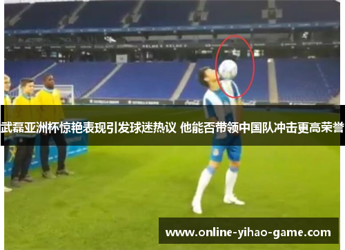 武磊亚洲杯惊艳表现引发球迷热议 他能否带领中国队冲击更高荣誉 武磊亚洲杯惊艳表现引发球迷热议 他能否带领中国队冲击更高荣誉