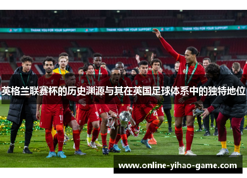 英格兰联赛杯的历史渊源与其在英国足球体系中的独特地位 英格兰联赛杯的历史渊源与其在英国足球体系中的独特地位