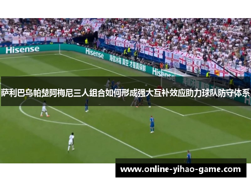 萨利巴乌帕楚阿梅尼三人组合如何形成强大互补效应助力球队防守体系 萨利巴乌帕楚阿梅尼三人组合如何形成强大互补效应助力球队防守体系