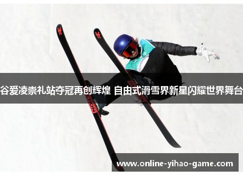 谷爱凌崇礼站夺冠再创辉煌 自由式滑雪界新星闪耀世界舞台