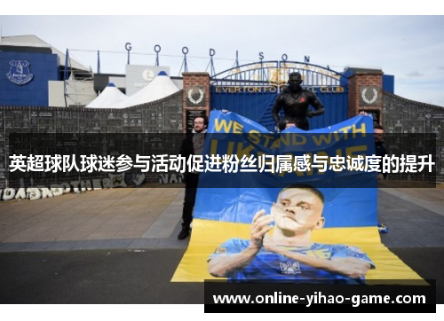 英超球队球迷参与活动促进粉丝归属感与忠诚度的提升 英超球队球迷参与活动促进粉丝归属感与忠诚度的提升