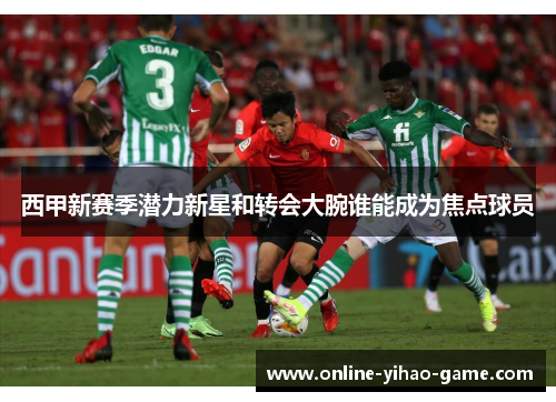 西甲新赛季潜力新星和转会大腕谁能成为焦点球员 西甲新赛季潜力新星和转会大腕谁能成为焦点球员