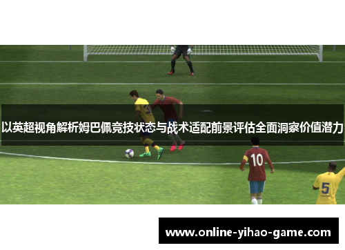 以英超视角解析姆巴佩竞技状态与战术适配前景评估全面洞察价值潜力